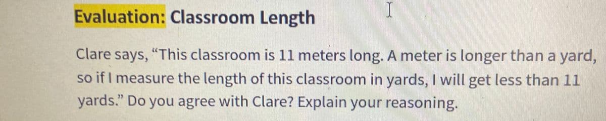 Evaluation: Classroom Length
I.
Clare says, "This classroom is 11 meters long. A meter is longer than a yard,
so if I measure the length of this classroom in yards, I will get less than 11
SO
yards." Do you agree with Clare? Explain your reasoning.
