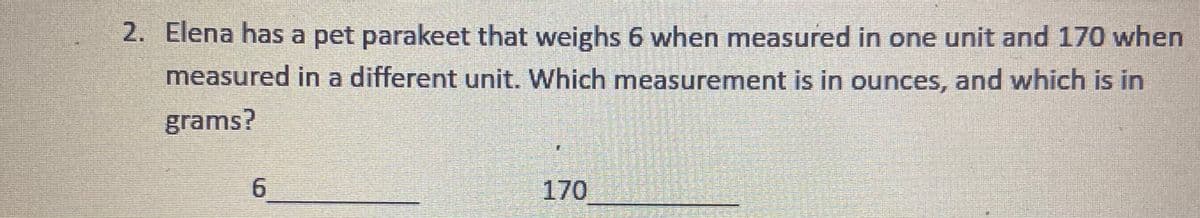 2. Elena has a pet parakeet that weighs 6 when measured in one unit and 170 when
measured in a different unit. Which measurement is in ounces, and which is in
grams?
170
