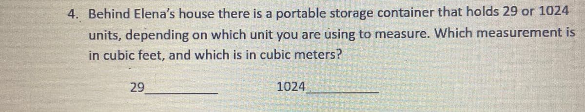 4. Behind Elena's house there is a portable storage container that holds 29 or 1024
units, depending on which unit you are using to measure. Which measurement is
in cubic feet, and which is in cubic meters?
29
1024
