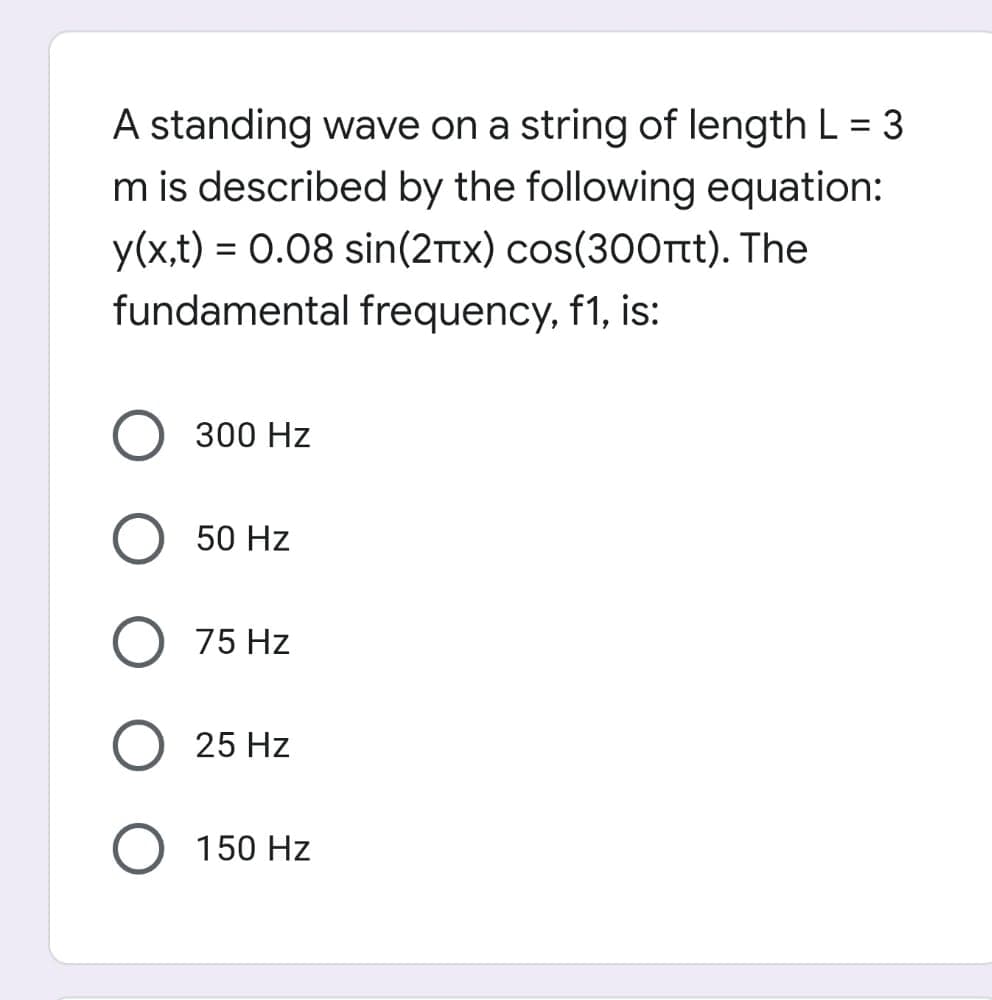 A standing wave on a string of length L = 3
%3D
m is described by the following equation:
y(x,t) = 0.08 sin(2ttx) cos(300rt). The
fundamental frequency, f1, is:
300 Hz
50 Hz
75 Hz
O 25 Hz
150 Hz
