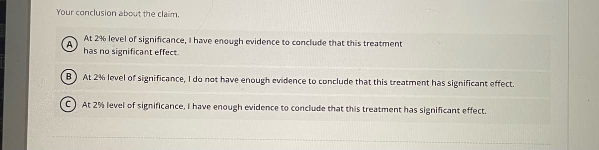 Your conclusion about the claim.
At 2% level of significance, I have enough evidence to conclude that this treatment
A
has no significant effect.
B
At 2% level of significance, I do not have enough evidence to conclude that this treatment has significant effect.
At 2% level of significance, I have enough evidence to conclude that this treatment has significant effect.
