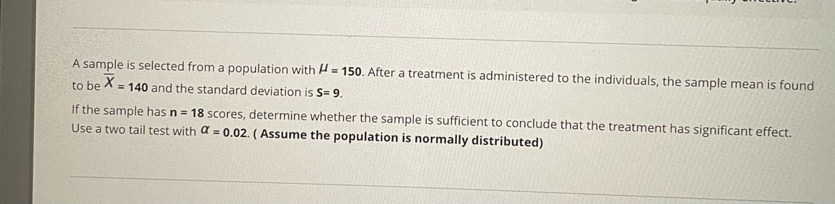 A sample is selected from a population with A = 150. After a treatment is administered to the individuals, the sample mean is found
to be X
= 140 and the standard deviation is S= 9.
If the sample has n = 18 scores, determine whether the sample is sufficient to conclude that the treatment has significant effect.
Use a two tail test with a = 0.02. ( Assume the population is normally distributed)
