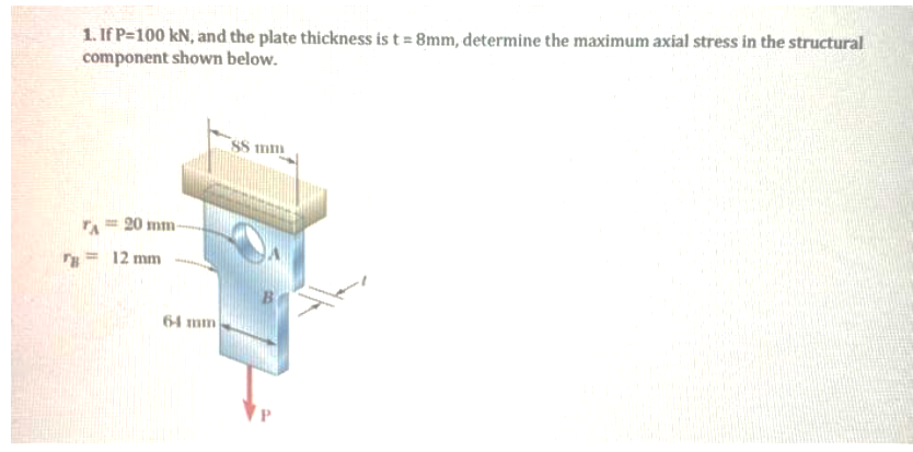 1. If P=100 kN, and the plate thickness is t = 8mm, determine the maximum axial stress in the structural
component shown below.
20 mm-
= 12 mm
64 mm
88 mm
B