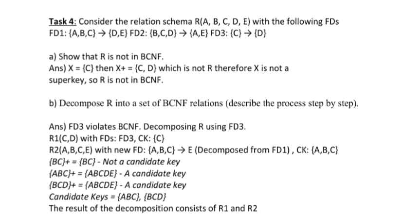 Task 4: Consider the relation schema R(A, B, C, D, E) with the following FDs
FD1: {A,B,C} → {D,E} FD2: {B,C,D} → {A,E} FD3: {C} → {D}
a) Show that R is not in BCNF.
Ans) X = {C} then X+ = {C, D} which is not R therefore X is not a
superkey, so R is not in BCNF.
b) Decompose R into a set of BCNF relations (describe the process step by step).
Ans) FD3 violates BCNF. Decomposing R using FD3.
R1(C,D) with FDs: FD3, CK: {C}
R2(A,B,C,E) with new FD: {A,B,C}→ E (Decomposed from FD1), CK: {A,B,C}
{BC}+ = {BC} - Not a candidate key
{ABC}+ = {ABCDE} - A candidate key
{BCD}+ = {ABCDE} - A candidate key
Candidate Keys = {ABC}, {BCD}
The result of the decomposition consists of R1 and R2
%3D
%3D
