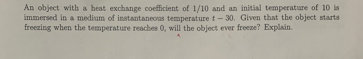 An object with a heat exchange coefficient of 1/10 and an initial temperature of 10 is
immersed in a medium of instantaneous temperature t- 30. Given that the object starts
freezing when the temperature reaches 0, will the object ever freeze? Explain.

