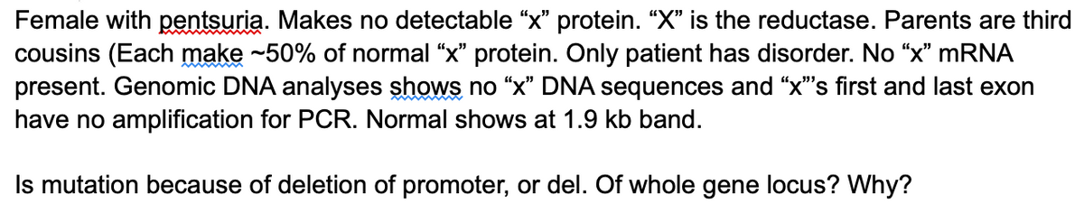 Female with pentsuria. Makes no detectable "x" protein. "X" is the reductase. Parents are third
cousins (Each make -50% of normal "x" protein. Only patient has disorder. No “x" MRNA
present. Genomic DNA analyses shows no “x" DNA sequences and "x"s first and last exon
have no amplification for PCR. Normal shows at 1.9 kb band.
Is mutation because of deletion of promoter, or del. Of whole gene locus? Why?
