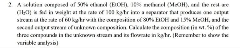 2. A solution composed of 50% ethanol (E1OH), 10% methanol (MeOH), and the rest are
(H2O) is fed in weight at the rate of 100 kg/hr into a separator that produces one output
stream at the rate of 60 kg/hr with the composition of 80% E1OH and 15% MeOH, and the
second output stream of unknown composition. Calculate the composition (in wt. %) of the
three compounds in the unknown stream and its flowrate in kg/hr. (Remember to show the
variable analysis)
