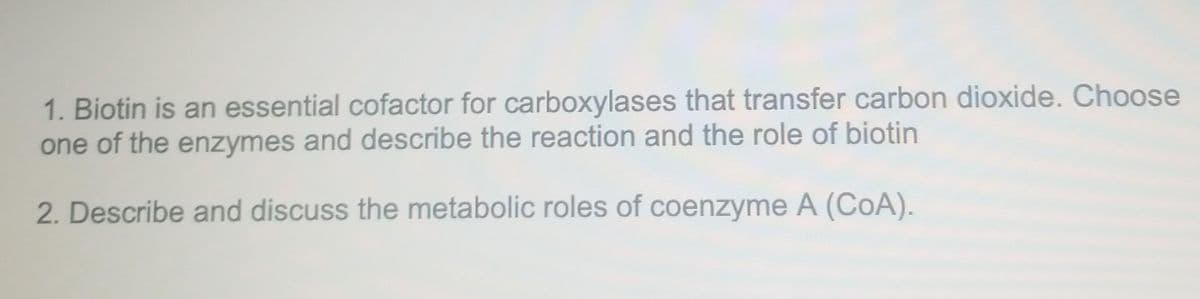 1. Biotin is an essential cofactor for carboxylases that transfer carbon dioxide. Choose
one of the enzymes and describe the reaction and the role of biotin
2. Describe and discuss the metabolic roles of coenzyme A (CoA).
