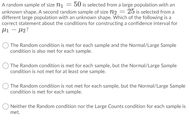 A random sample of size n1 = 50 is selected from a large population with an
unknown shape. A second random sample of size n2 = 25 is selected from a
different large population with an unknown shape. Which of the following is a
correct statement about the conditions for constructing a confidence interval for
Hi – H2?
The Random condition is met for each sample and the Normal/Large Sample
condition is also met for each sample.
The Random condition is met for each sample, but the Normal/Large Sample
condition is not met for at least one sample.
The Random condition is not met for each sample, but the Normal/Large Sample
condition is met for each sample.
Neither the Random condition nor the Large Counts condition for each sample is
met.
