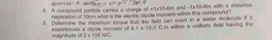 4. A compound particle canies a charge of +1x10-6m and-1x10-6m with a distance
separation of 10cm.what is the olectric dipole morment within this compound?
5, Detemine the maximum torque that the fiold can oxert in a water molecule if it
experiences a dipole moment of 6.1 x 10-3 C.m within a uniform field having the
magnitude of 2 x 105 N/C.
