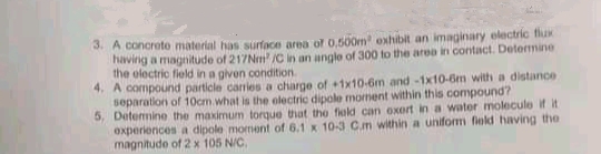 3. A conorete material has surface area of 0.500m exhibit an imaginary electric flux
havirig a magnitude of 217Nm /C in an anglo of 300 to the area in contact. Determine
the olectric field in a given condition
4. A compound particle canies a charge of +1x10-6m and-1x10-6m with a distance
separation of 10cm .what is the electric dipole moment within this compound?
5, Detemine the maximum torque that the fiold can oxort in a water molecule if it
oxperiences a dipole moment of 6.1 x 10-3 C.m within a uniform field having the
magnitude of 2 x 105 N/C.
