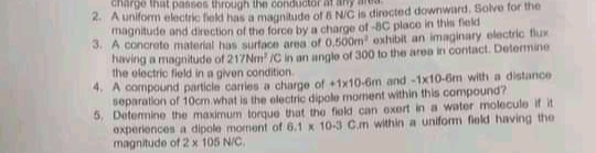 charge that passes through the conductor a
4. A uniform electric field has a magnitude of 6 N/C is directed downward. Solve for the
magnitude and direction of the force by a charge of -BC place in this field
S. A concrate material has surface area of 0.500m exhibit an imaginary electric flux
havirig a magnitude of 217Nm /C in an angle of 300 to the area in contact. Detemine
the olectric field in a given condition
4. A compound particle canies a charge of +1x10-6m and-1x10-6m with a distance
separation of 10cm what is the electric dipole mornent within this compound?
5, Detemine the maximum torque that the field can exert in a water molecule if it
experiences a dipole moment of 6.1 x 10-3 C.m within a uniform field having the
magnitude of 2 x 105 N/C.
