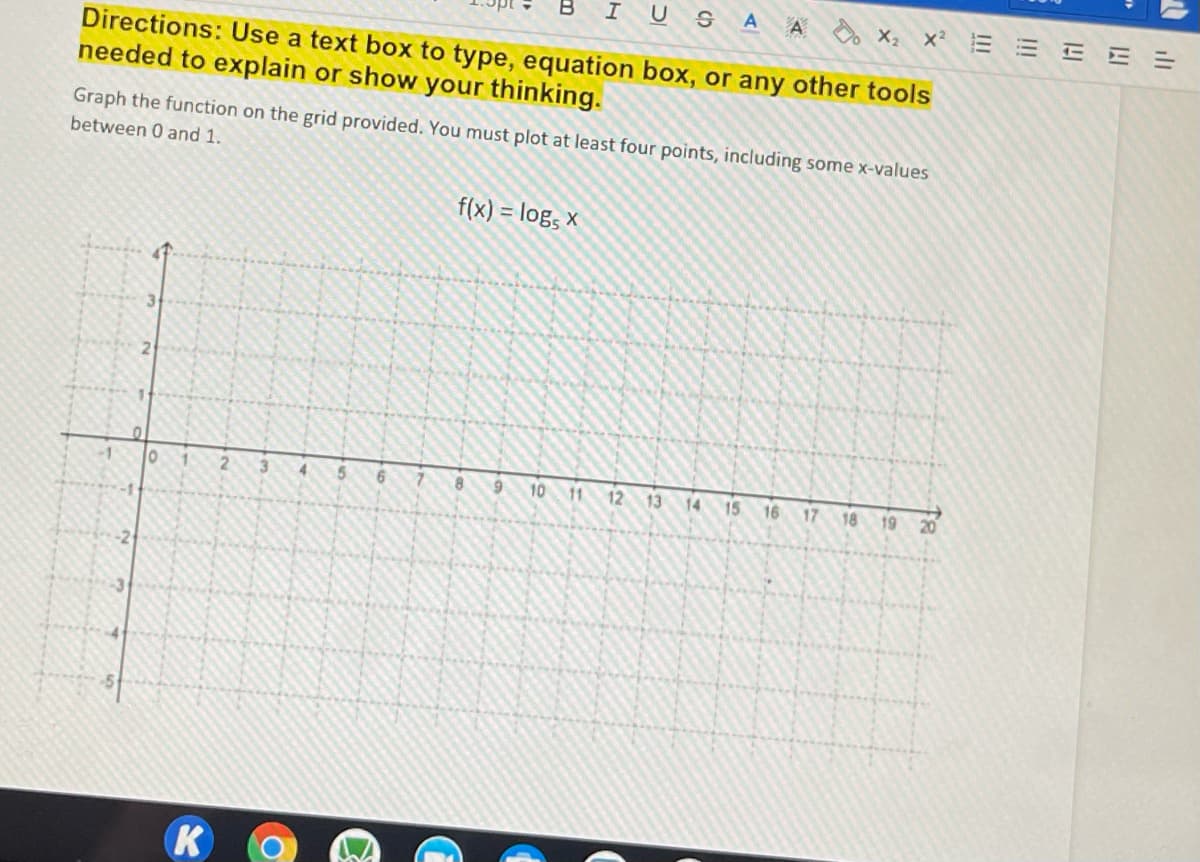 IUS A A X, x E E E E =
Directions: Use a text box to type, equation box, or any other tools
needed to explain or show your thinking.
Graph the function on the grid provided. You must plot at least four points, including some x-values
between 0 and 1.
f(x) = log, x
9 10 11 12 13 14 15 16 17 18 19
20
-2
K
