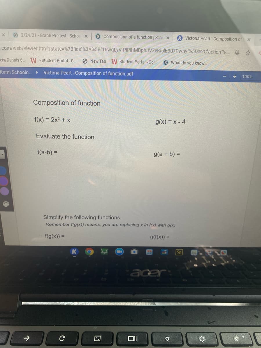 9 2/24/21- Graph Pre-test | Schoo x
S Composition of a function | Sche X
K Victoria Peart -Composition of x
.com/web/viewer:html?state=%7B"ids"%3A%5B"16wqLyV-PIPlhMBphJVZvk15IE3d7Pwhy"%5D%2C"action"%.. ☆
eis/Dennis 6. W > Student Portal - C..
O New Tab W Student Portal - Col.
S What do you know.
Kami Schoolo..
Victoria Peart - Composition of function.pdf
+
100%
Composition of function
f(x) = 2x2 + x
g(x) = x - 4
Evaluate the function.
f(a-b) =
g(a + b) =
Simplify the following functions.
Remember f(g(x)) means, you are replacing x in f(x) with g(x)
f(g(x)) =
g(f(x)) =
Sp
acer
个
