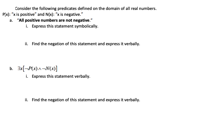 Consider the following predicates defined on the domain of all real numbers.
P(x): "x is positive" and N(x): "x is negative."
a. "All positive numbers are not negative."
i. Express this statement symbolically.
ii. Find the negation of this statement and express it verbally.
b. 3x[¬P(x) ^¬N(x)]
i. Express this statement verbally.
ii. Find the negation of this statement and express it verbally.
