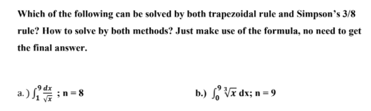 Which of the following can be solved by both trapezoidal rule and Simpson's 3/8
rule? How to solve by both methods? Just make use of the formula, no need to get
the final answer.
9 dx
a.)
; n = 8
b.) √√x dx; n = 9