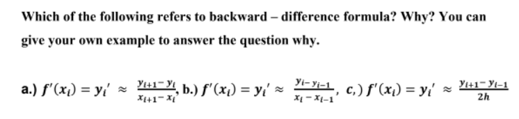 Which of the following refers to backward - difference formula? Why? You can
give your own example to answer the question why.
a.) f'(x) = y ≈
Y₁+1, b.) f'(x₁) = y₁ ~
Yi-Yi-1, C₁) f'(x₁) = y₁ ≈
Yı+1-yl-1
2h
X1+1=Xi
*Ị-XI-1