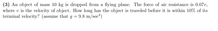 (3) An object of mass 10 kg is dropped from a flying plane. The force of air resistance is 0.07v,
where v is the velocity of object. How long has the object is traveled before it is within 10% of its
terminal velocity? (assume that g = 9.8 m/sec?)
