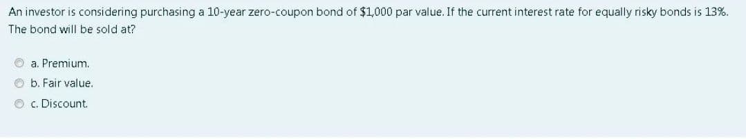An investor is considering purchasing a 10-year zero-coupon bond of $1,000 par value. If the current interest rate for equally risky bonds is 13%.
The bond will be sold at?
O a. Premium.
O b. Fair value.
O c. Discount.

