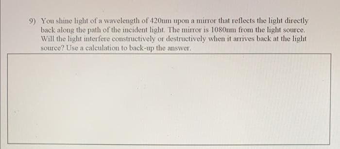 9) You shine light of a wavelength of 420nm upon a mirror that reflects the light directly
back along the path of the incident light. The mirror is 1080nm from the light source.
Will the light interfere constructively or destructively when it arrives back at the light
source? Use a calculation to back-up the answer.
