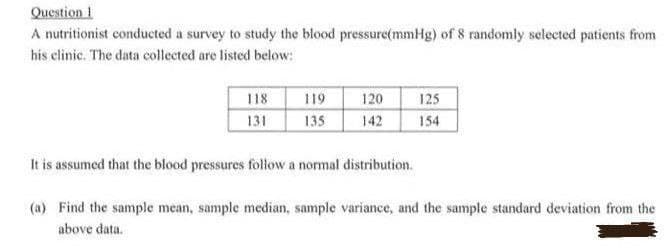 Question 1
A nutritionist conducted a survey to study the blood pressure(mmHg) of 8 randomly selected patients from
his clinic. The data collected are listed below:
118
119
120
125
131
135
142
154
It is assumed that the blood pressures follow a normal distribution.
(a) Find the sample mean, sample median, sample variance, and the sample standard deviation from the
above data.
