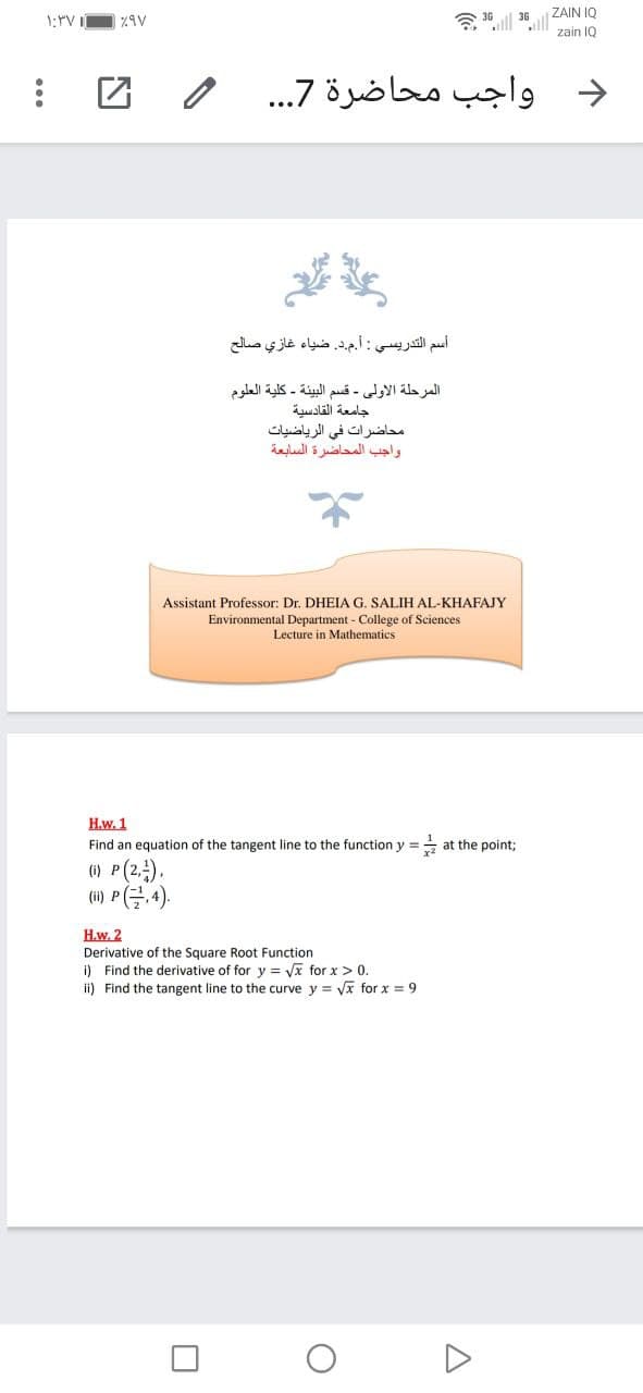 ZAIN I0
令| 36
ll
zain IQ
واجب محاضرة 7. . .
->
أسم التدريسي : أم.د. ضياء غازي صالح
المرحلة الأولى - قسم البيئة - كلية العلوم
جامعة القادسية
محاضرات في الرياضيات
واجب المحاضرة السابعة
Assistant Professor: Dr. DHEIA G. SALIH AL-KHAFAJY
Environmental Department - College of Sciences
Lecture in Mathematics
H.w. 1
Find an equation of the tangent line to the function y =
at the point;
() P(2.),
(i) P(,4).
H.w. 2
Square Root Function
i) Find the derivative of for y = Vx for x > 0.
ii) Find the tangent line to the curve y = Vx for x = 9
Derivative
...
