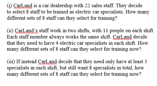 (i) CarLand is a car dealership with 22 sales staff. They decide
to select 8 staff to be trained as electric car specialists. How many
different sets of 8 staff can they select for training?
(ii) CarLand's staff work in two shifts, with 11 people on each shift.
Each staff member always works the same shift. CarLand decide
that they need to have 4 electric car specialists in each shift. How
many different sets of 8 staff can they select for training now?
(iii) If instead CarLand decide that they need only have at least 3
specialists in each shift, but still want 8 specialists in total, how
many different sets of 8 staff can they select for training now?
