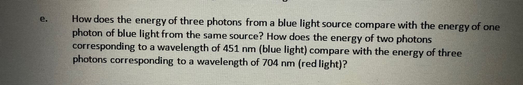 How does the energy of three photons from a blue light source compare with the energy of one
photon of blue light from the same source? How does the energy of two photons
corresponding to a wavelength of 451 nm (blue light) compare with the energy of three
photons corresponding to a wavelength of 704 nm (red light)?
