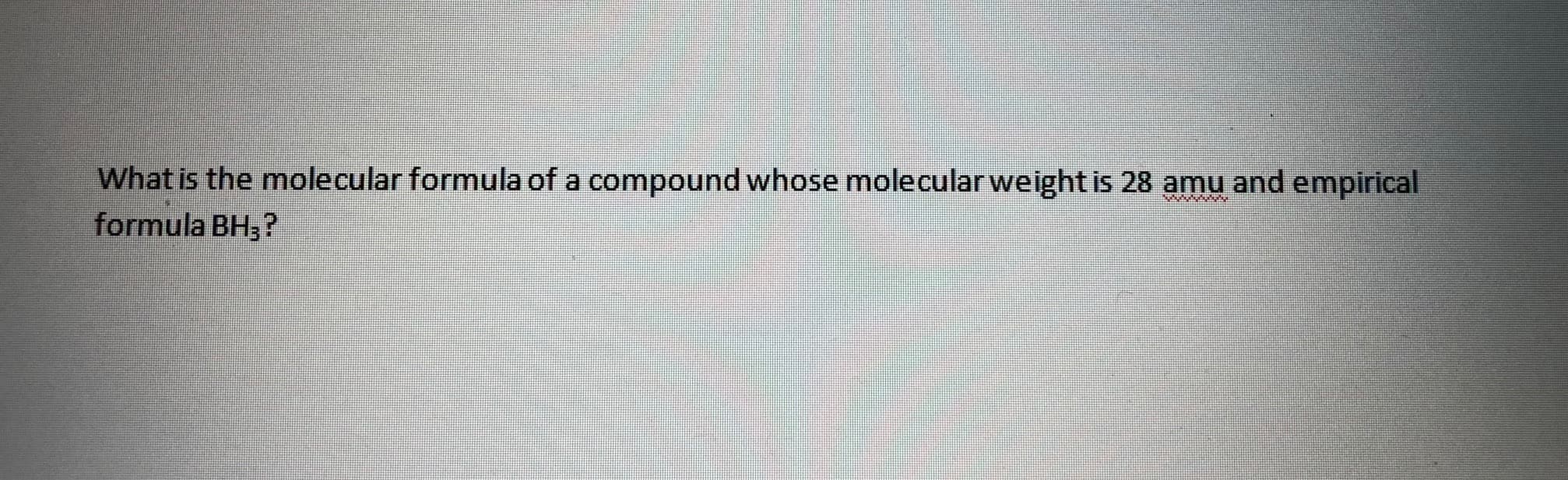 What is the molecular formula of a compound whose molecular weight is 28 amu and empirical
formula BH3?
