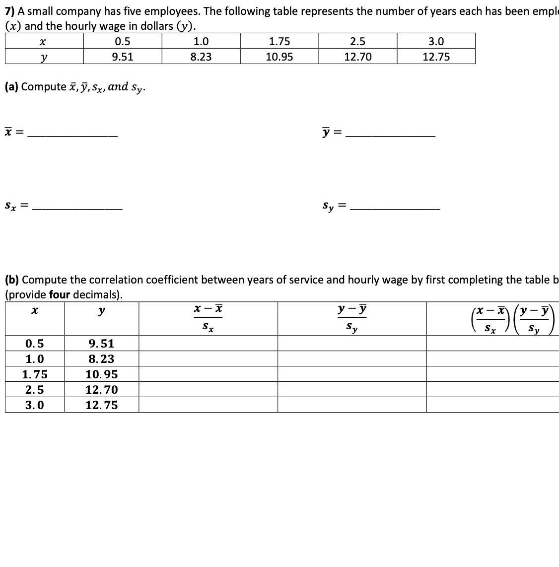 7) A small company has five employees. The following table represents the number of years each has been er
(x) and the hourly wage in dollars (y).
0.5
1.0
1.75
2.5
3.0
y
9.51
8.23
10.95
12.70
12.75
(a) Compute x, ỹ, Sx, and sy.
x =
y =
Sx =
