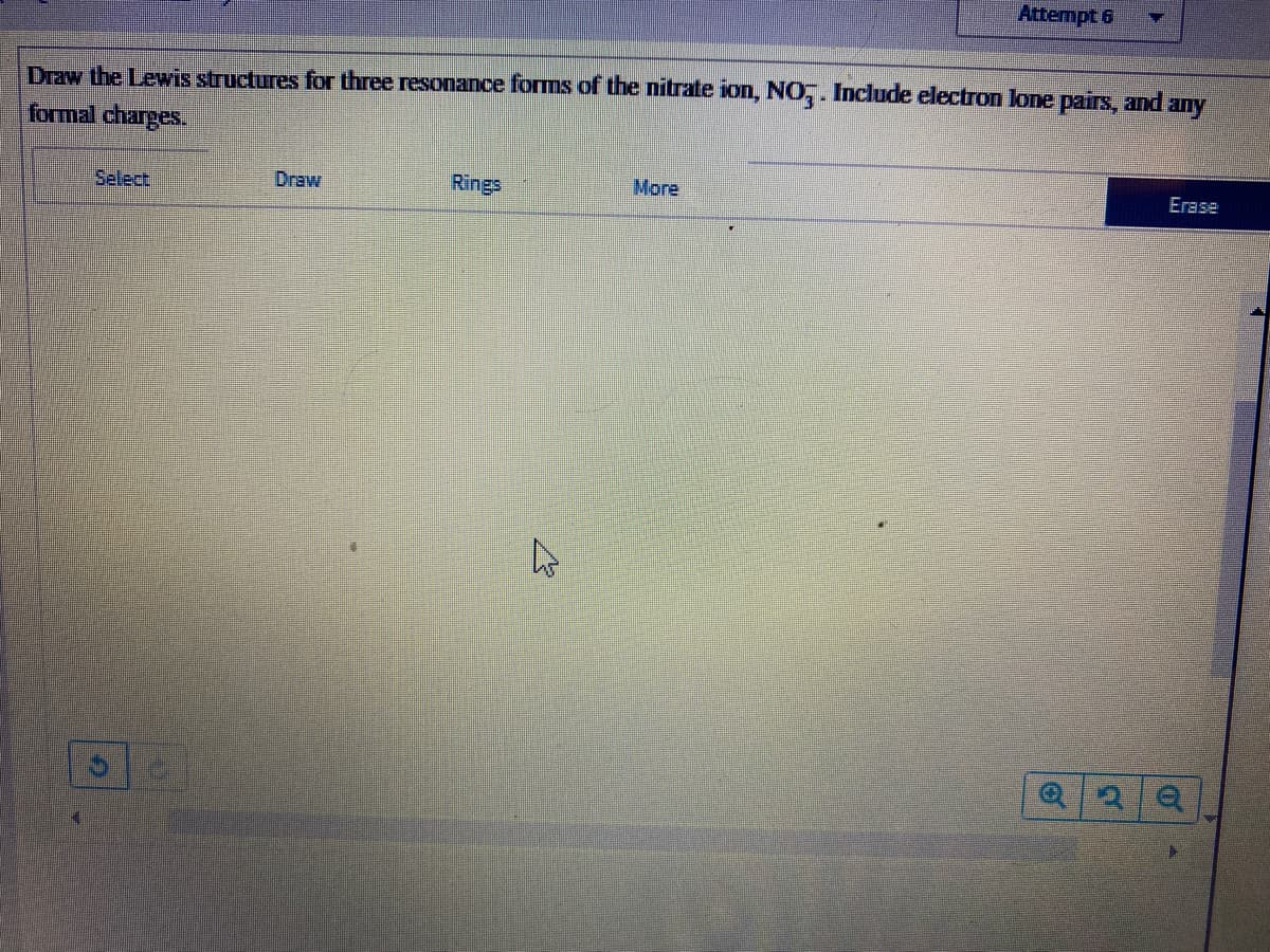 Attempt 6
Draw the Lewis structures for three resonance forms of the nitrate ion, NO,. Include electron lone pairs, and any
formal charges.
Select
Draw
Rings
More
Erase
