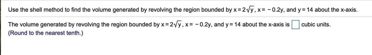 Use the shell method to find the volume generated by revolving the region bounded by x = 2Vy, x= - 0.2y, and y = 14 about the x-axis.
The volume generated by revolving the region bounded by x = 2Vy,x= -0.2y, and y = 14 about the x-axis is
cubic units.
%3D
(Round to the nearest tenth.)

