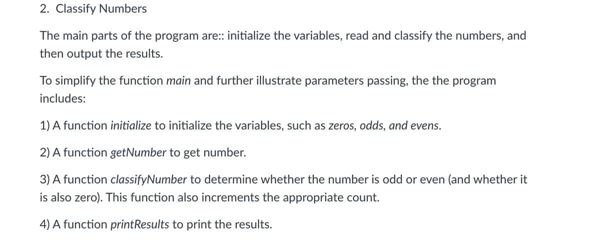 2. Classify Numbers
The main parts of the program are: initialize the variables, read and classify the numbers, and
then output the results.
To simplify the function main and further illustrate parameters passing, the the program
includes:
1) A function initialize to initialize the variables, such as zeros, odds, and evens.
2) A function getNumber to get number.
3) A function classifyNumber to determine whether the number is odd or even (and whether it
is also zero). This function also increments the appropriate count.
4) A function printResults to print the results.
