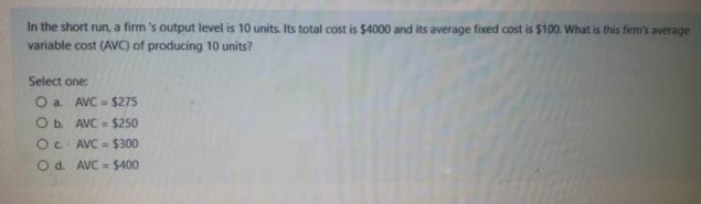 In the short run, a firm 's output level is 10 units. Its total cost is $4000 and its average fixed cost is $100. What is this firm's average
variable cost (AVC) of producing 10 units?
Select one:
O a.
AVC-$275
O b.
AVC= $250
Oc AVC= $300
O d. AVC= $400