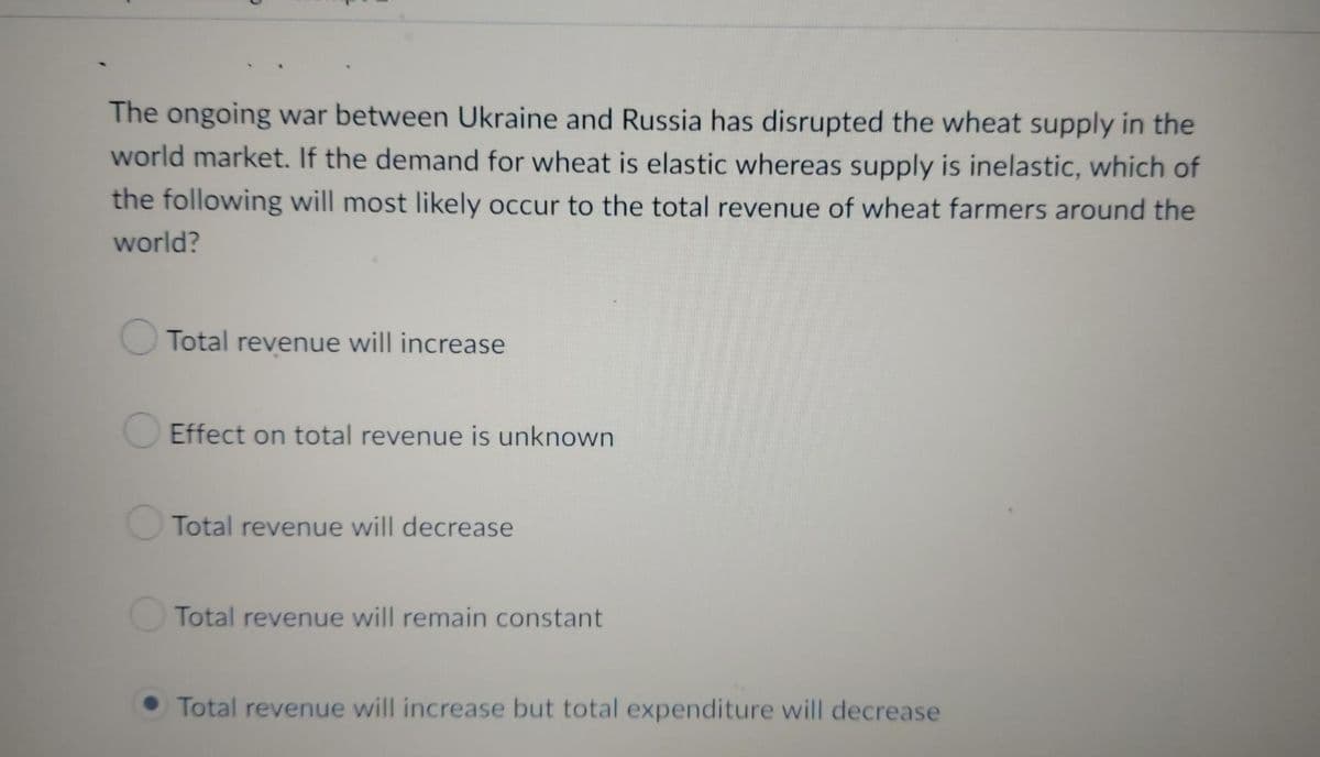 The ongoing war between Ukraine and Russia has disrupted the wheat supply in the
world market. If the demand for wheat is elastic whereas supply is inelastic, which of
the following will most likely occur to the total revenue of wheat farmers around the
world?
Total revenue will increase
Effect on total revenue is unknown
Total revenue will decrease
Total revenue will remain constant
Total revenue will increase but total expenditure will decrease