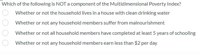 Which of the following is NOT a component of the Multidimensional Poverty Index?
Whether or not the household lives in a house with clean drinking water
Whether or not any household members suffer from malnourishment
Whether or not all household members have completed at least 5 years of schooling
Whether or not any household members earn less than $2 per day