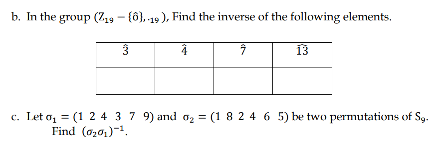 b. In the group (Z19 – {ô}, 19), Find the inverse of the following elements.
4
13
c. Let o, = (1 2 4 3 7 9) and 02 = (1 8 2 4 6 5) be two permutations of Sg.
Find (0201)-1.
