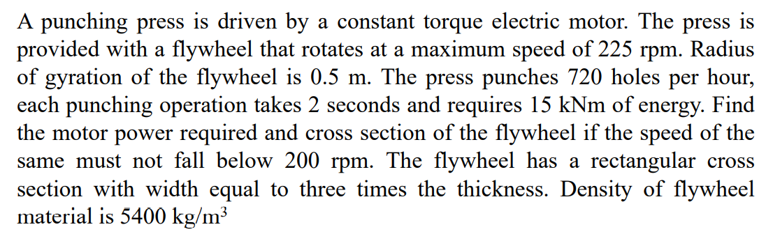 A punching press is driven by
provided with a flywheel that rotates at a maximum speed of 225 rpm. Radius
of gyration of the flywheel is 0.5 m. The press punches 720 holes per hour,
each punching operation takes 2 seconds and requires 15 kNm of energy. Find
the motor power required and cross section of the flywheel if the speed of the
same must not fall below 200 rpm. The flywheel has a rectangular cross
section with width equal to three times the thickness. Density of flywheel
material is 5400 kg/m³
constant torque electric motor. The press is
