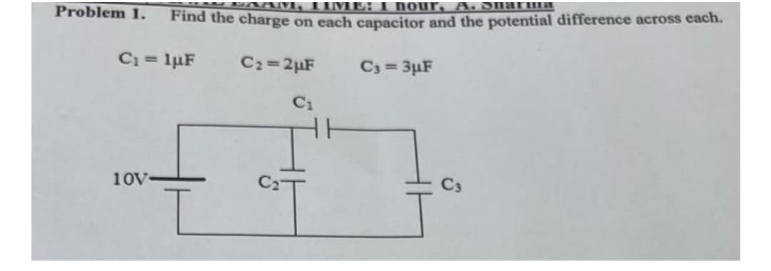LAAM, TIME: I hour, A. Sharma
Find the charge on each capacitor and the potential difference across each.
Ca = 1uF
C₂=2µF
C3=3µF
C₁
10V
Problem 1.
C3