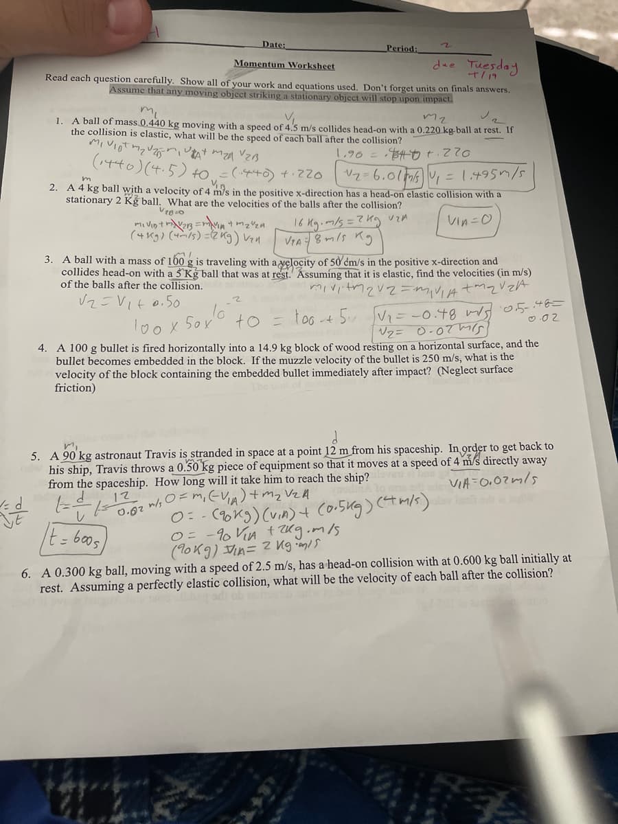 Date:
Period:
dee Tuesday
Momentum Worksheet
Read each question carefully. Show all of your work and equations used. Don't forget units on finals answers.
Assume that any moving object striking a stationary object will stop upon impact.
t/19
mi
A ball of mass 0.440 kg moving with a speed of 4.5 m/s collides head-on with a 0.220 kg ball at rest. If
the collision is elastic, what will be the speed of each ball after the collision?
1.
1.90 =84ot.220
(to)(4.5) to =(+の +て
Vz=6.01m6, = 1,4951/5
2. A 4 kg ball with a velocity of 4 m/s in the positive x-direction has a head-on elastic collision with a
stationary 2 Kg ball. What are the velocities of the balls after the collision?
16 Mg.m/s=?kg vzA
VIA8mls ng
Vin=0
(4Kg) (4mis) =(2kg) Ven
3. A ball with a mass of 160
g is traveling with a velocity of 50 dm/s in the positive x-direction and
collides head-on with a 5 Kg ball that was at rest. Ássuming that it is elastic, find the velocities (in m/s)
of the balls after the collision.
V2=VIt 0.50
too -t 5.
Vi=-0.49 wd o.5-446=
Vz= 0-07ms
lo0x 5ox
to =
O .0 2
4. A 100 g bullet is fired horizontally into a 14.9 kg block of wood resting on a horizontal surface, and the
bullet becomes embedded in the block. If the muzzle velocity of the bullet is 250 m/s, what is the
velocity of the block containing the embedded bullet immediately after impact? (Neglect surface
friction)
5. A 90 kg astronaut Travis is stranded in space at a point 12 m from his spaceship. In grder to get back to
his ship, Travis throws a 0.50 kg piece of equipment so that it moves at a speed of 4 m/s directly away
from the spaceship. How long will it take him to reach the ship?
VIA=0,02m/s
12
0=-(90kg) (vin)t Co.5kg) (tm/s)
O= -9 Vin t Kg.m/s
(10K9) in= z ng m/s
し
It=6005
6. A 0.300 kg ball, moving with a speed of 2.5 m/s, has a head-on collision with at 0.600 kg ball initially at
rest. Assuming a perfectly elastic collision, what will be the velocity of each ball after the collision?
る
