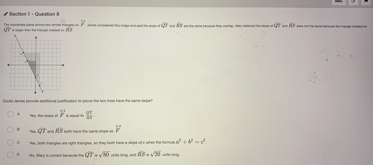 Section 1 - Question 8
The coordinate plane shows two similar triangles on F James considered this image and said the slope of QOT and RS are the same because they overlap. Mary believed the slope of QT
and RS were not the same because the triangle created on
QT is larger than the triangle created on RS.
Could James provide additional justification to prove the two lines have the same slope?
QT
Yes, the slope of F is equal to RS
B
Yes, QT and RS both have the same slope as F
C
Yes, both triangles are right triangles, so they both have a slope of c when the formula a? + b2 = c?.
No, Mary is correct because the QT is V80 units long, and RS is V20 units long.
