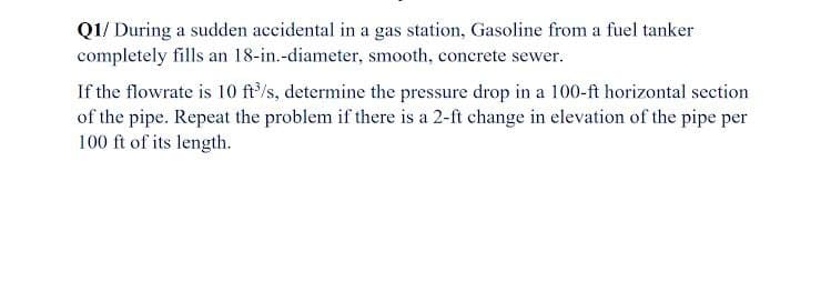 Q1/ During a sudden accidental in a gas station, Gasoline from a fuel tanker
completely fills an 18-in.-diameter, smooth, concrete sewer.
If the flowrate is 10 ft/s, determine the pressure drop in a 100-ft horizontal section
of the pipe. Repeat the problem if there is a 2-ft change in elevation of the pipe per
100 ft of its length.
