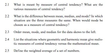 2.1
What is meant by measure of central tendency? What are the
various measures of central tendency?
2.2 What is the difference between mean, median, and mode? In which
situation are the three measures the same. When would mode be
chosen as a measure of central tendency?
2.3 Order mean, mode, and median for the data skews to the left.
2.4
List the situations where geometric and harmonic mean give realis-
tic measures of central tendency versus the mathematical mean.
2.5 Define the weighted average of a set of numbers.
