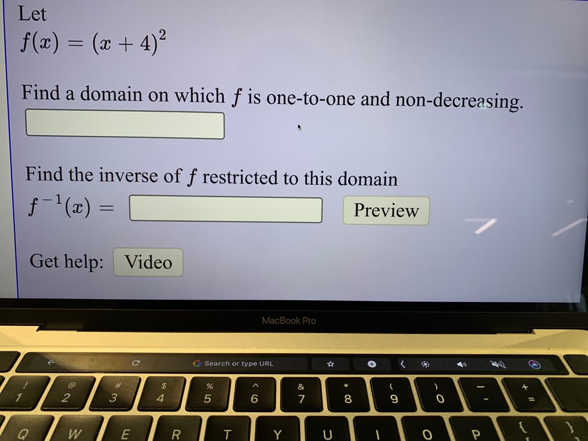 Let
f(x)
= (x + 4)?
Find a domain on which f is one-to-one and non-decreasing.
Find the inverse of f restricted to this domain
f-(x) =
Preview
Get help: Video
MacBook Pro
G Search or type URL
%23
24
%
&
2
3
4
5
6.
7
8
9
%3D
Q
W
Y
U

