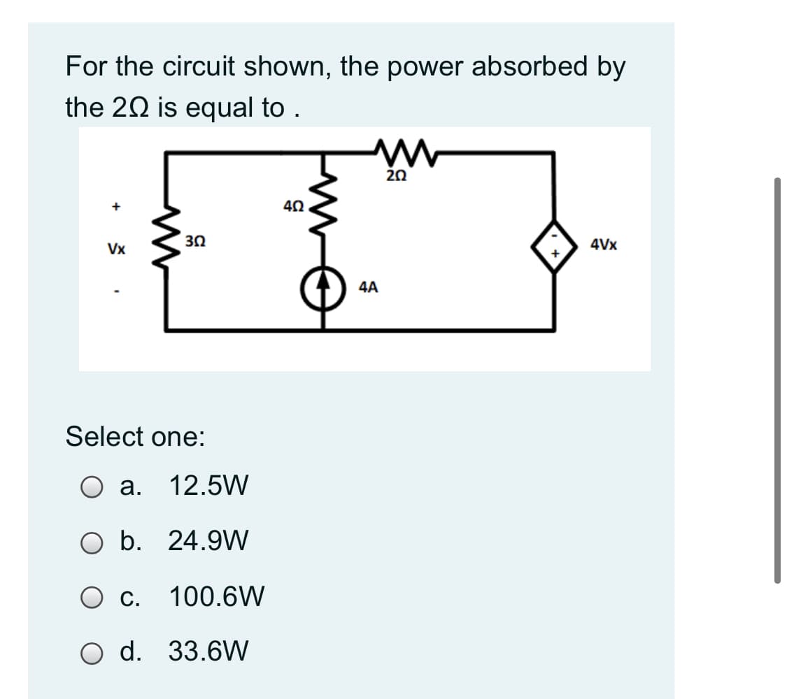 For the circuit shown, the power absorbed by
the 20 is equal to .
20
40
30
4Vx
Vx
4A
Select one:
O a.
12.5W
O b. 24.9W
c.
100.6W
O d. 33.6W
