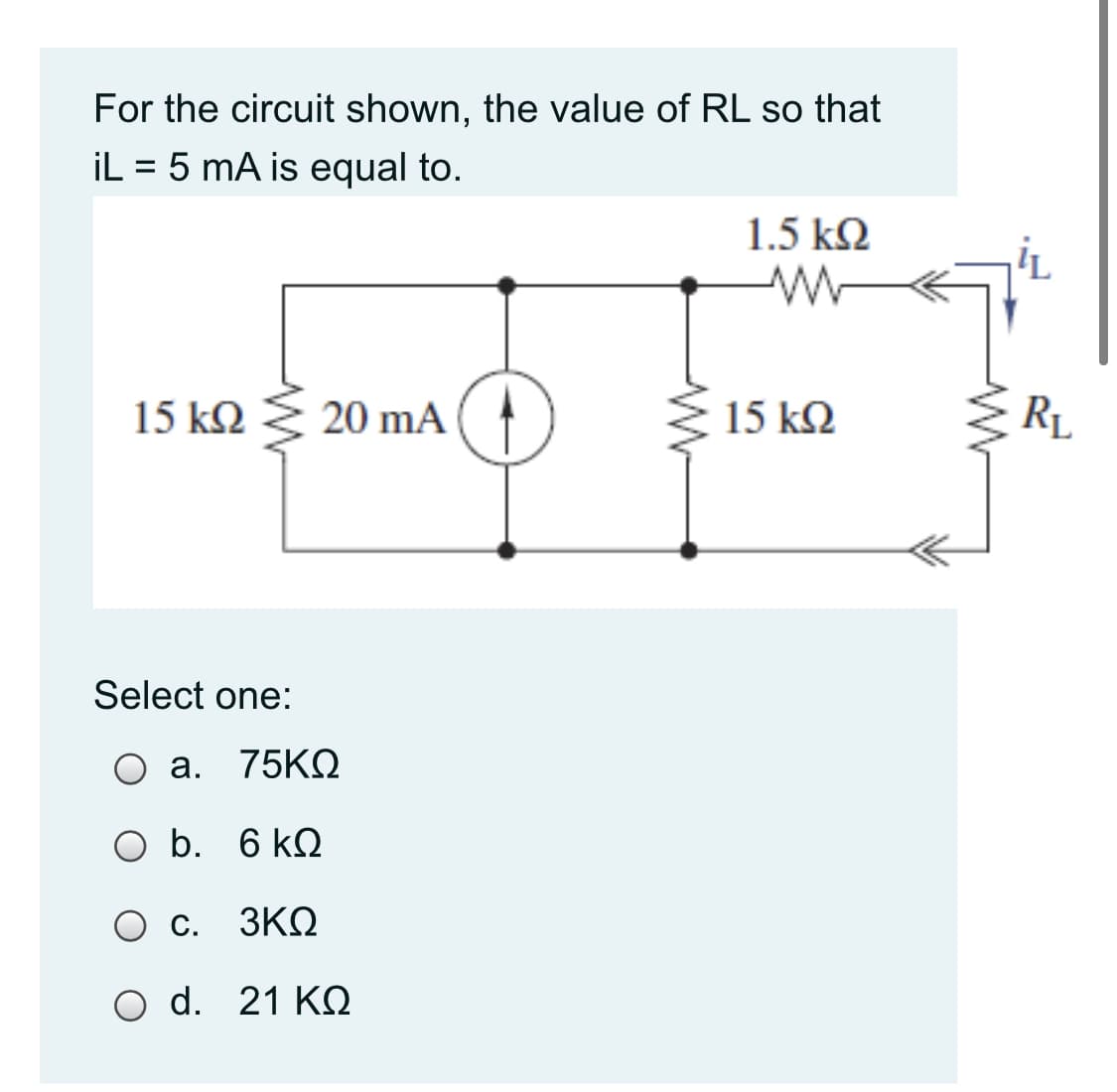 For the circuit shown, the value of RL so that
İL = 5 mA is equal to.
1.5 k2
'L
15 k2
20 mA
15 k2
RL
Select one:
O a. 75KQ
O b. 6 kQ
O C.
3ΚΩ
O d. 21 KN
