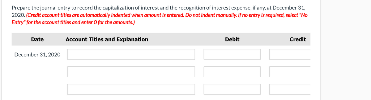 Prepare the journal entry to record the capitalization of interest and the recognition of interest expense, if any, at December 31,
2020. (Credit account titles are automatically indented when amount is entered. Do not indent manually. If no entry is required, select "No
Entry" for the account titles and enter O for the amounts.)
Date
Account Titles and Explanation
Debit
Credit
December 31, 2020
