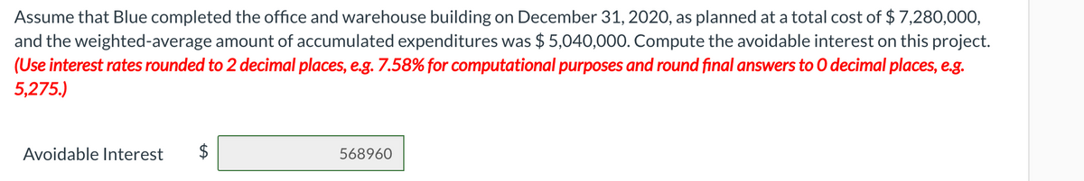 Assume that Blue completed the office and warehouse building on December 31, 2020, as planned at a total cost of $ 7,280,000,
and the weighted-average amount of accumulated expenditures was $ 5,040,000. Compute the avoidable interest on this project.
(Use interest rates rounded to 2 decimal places, e.g. 7.58% for computational purposes and round final answers to 0 decimal places, e.g.
5,275.)
Avoidable Interest
$
568960
%24
