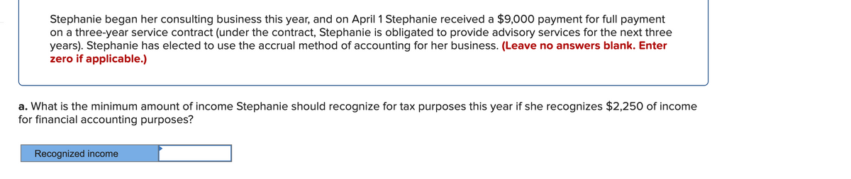 Stephanie began her consulting business this year, and on April 1 Stephanie received a $9,000 payment for full payment
on a three-year service contract (under the contract, Stephanie is obligated to provide advisory services for the next three
years). Stephanie has elected to use the accrual method of accounting for her business. (Leave no answers blank. Enter
zero if applicable.)
a. What is the minimum amount of income Stephanie should recognize for tax purposes this year if she recognizes $2,250 of income
for financial accounting purposes?
Recognized income
