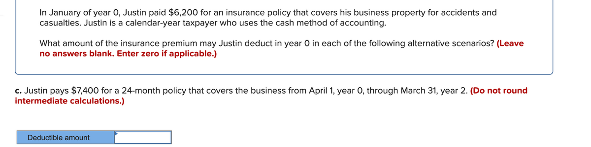 In January of year 0, Justin paid $6,200 for an insurance policy that covers his business property for accidents and
casualties. Justin is a calendar-year taxpayer who uses the cash method of accounting.
What amount of the insurance premium may Justin deduct in year O in each of the following alternative scenarios? (Leave
no answers blank. Enter zero if applicable.)
c. Justin pays $7,400 for a 24-month policy that covers the business from April 1, year 0, through March 31, year 2. (Do not round
intermediate calculations.)
Deductible amount
